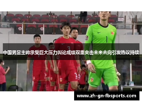 中国男足主帅承受巨大压力舆论成绩双重夹击未来去向引发热议持续 中国男足主帅承受巨大压力舆论成绩双重夹击未来去向引发热议持续