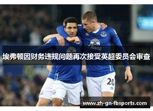 埃弗顿因财务违规问题再次接受英超委员会审查 埃弗顿因财务违规问题再次接受英超委员会审查
